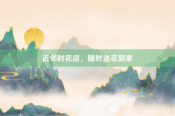 近邻时花店，随时送花到家